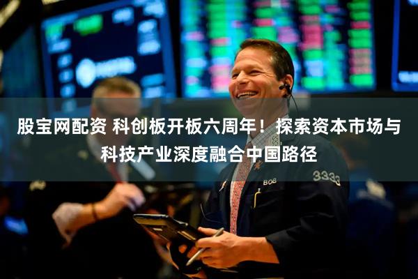 股宝网配资 科创板开板六周年！探索资本市场与科技产业深度融合中国路径