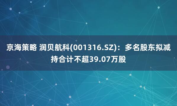 京海策略 润贝航科(001316.SZ)：多名股东拟减持合计不超39.07万股