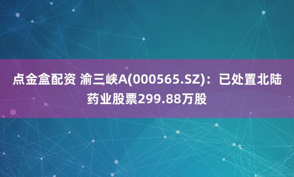点金盒配资 渝三峡A(000565.SZ)：已处置北陆药业股票299.88万股