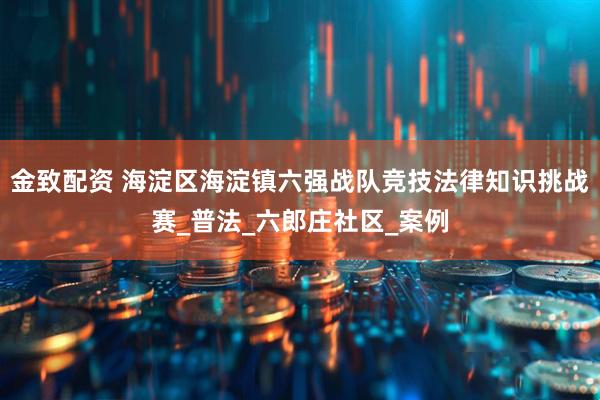 金致配资 海淀区海淀镇六强战队竞技法律知识挑战赛_普法_六郎庄社区_案例