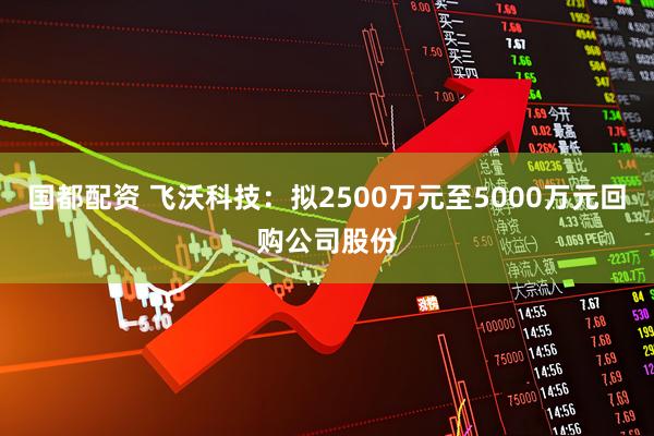 国都配资 飞沃科技：拟2500万元至5000万元回购公司股份