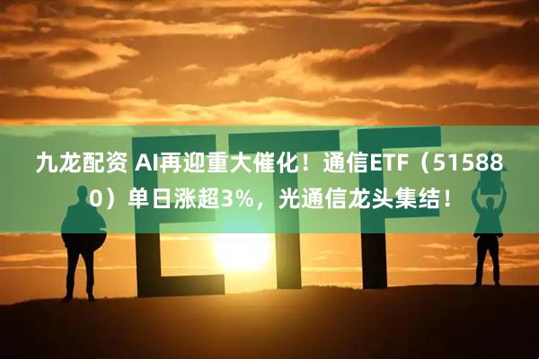 九龙配资 AI再迎重大催化！通信ETF（515880）单日涨超3%，光通信龙头集结！