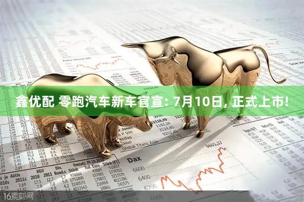 鑫优配 零跑汽车新车官宣: 7月10日, 正式上市!
