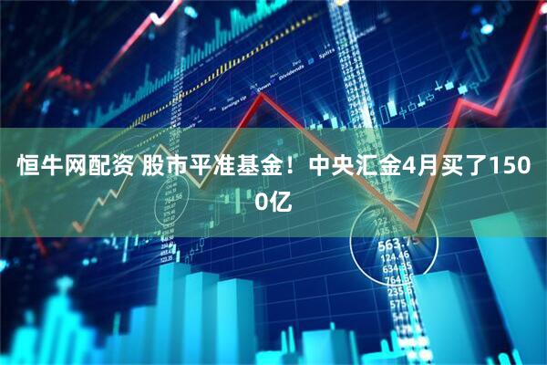 恒牛网配资 股市平准基金！中央汇金4月买了1500亿