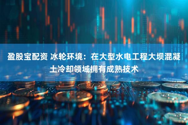 盈股宝配资 冰轮环境：在大型水电工程大坝混凝土冷却领域拥有成熟技术
