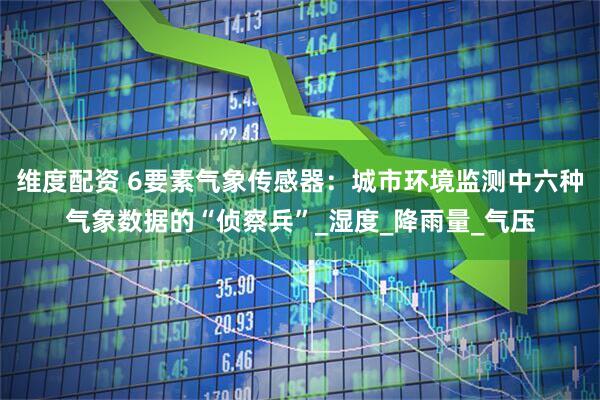 维度配资 6要素气象传感器：城市环境监测中六种气象数据的“侦察兵”_湿度_降雨量_气压