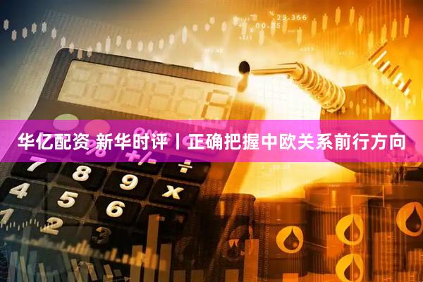 华亿配资 新华时评丨正确把握中欧关系前行方向