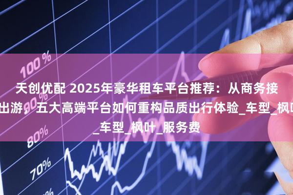 天创优配 2025年豪华租车平台推荐：从商务接待到自驾出游，五大高端平台如何重构品质出行体验_车型_枫叶_服务费