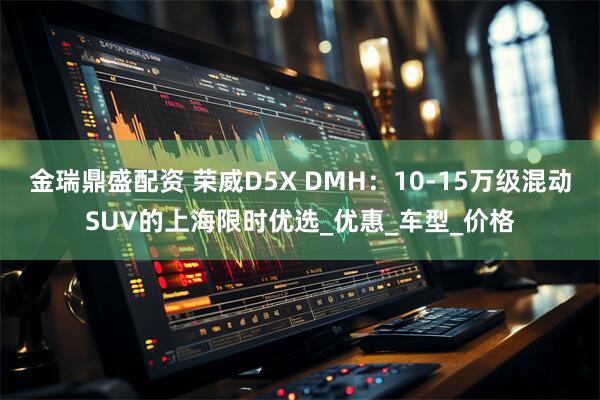 金瑞鼎盛配资 荣威D5X DMH：10-15万级混动SUV的上海限时优选_优惠_车型_价格