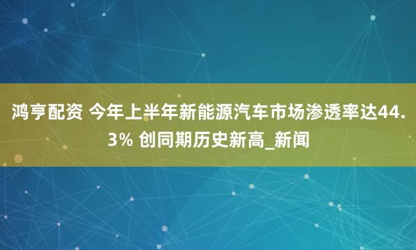 鸿亨配资 今年上半年新能源汽车市场渗透率达44.3% 创同期历史新高_新闻