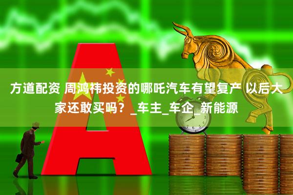 方道配资 周鸿祎投资的哪吒汽车有望复产 以后大家还敢买吗？_车主_车企_新能源