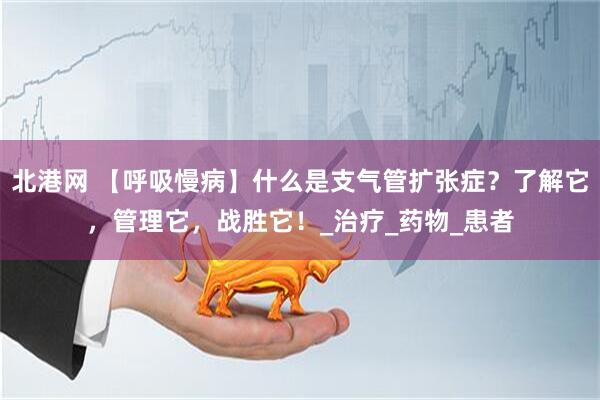 北港网 【呼吸慢病】什么是支气管扩张症？了解它，管理它，战胜它！_治疗_药物_患者