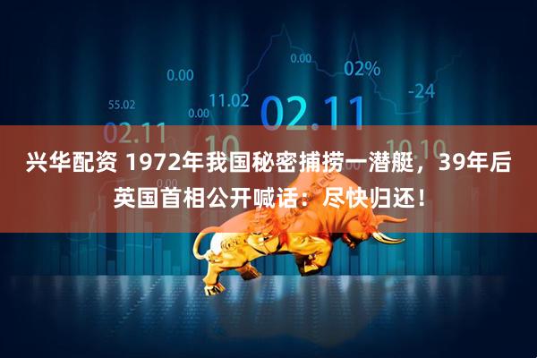 兴华配资 1972年我国秘密捕捞一潜艇，39年后英国首相公开喊话：尽快归还！