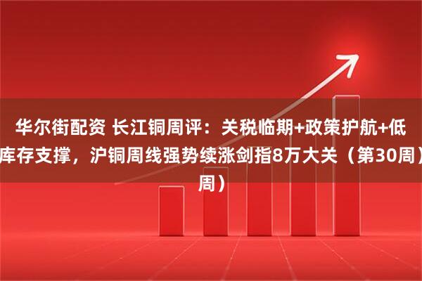 华尔街配资 长江铜周评:关税临期+政策护航+低库存支撑,沪铜周线强势续涨剑指8万大关(第30周)