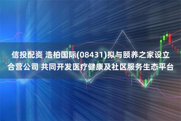 信投配资 浩柏国际(08431)拟与颐养之家设立合营公司 共同开发医疗健康及社区服务生态平台