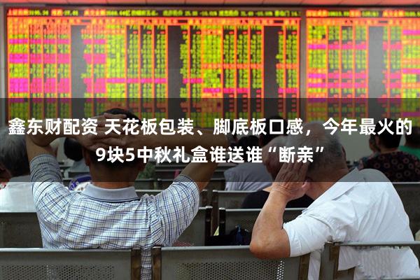 鑫东财配资 天花板包装、脚底板口感，今年最火的9块5中秋礼盒谁送谁“断亲”