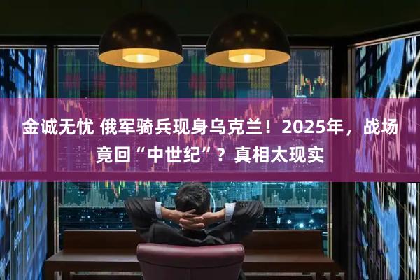金诚无忧 俄军骑兵现身乌克兰!2025年,战场竟回“中世纪”?真相太现实