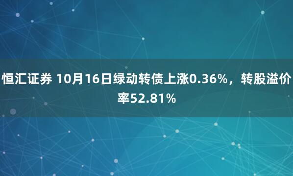 恒汇证券 10月16日绿动转债上涨0.36%,转股溢价率52.81%