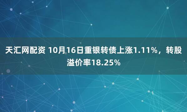 天汇网配资 10月16日重银转债上涨1.11%,转股溢价率18.25%