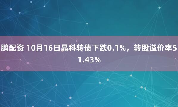 鹏配资 10月16日晶科转债下跌0.1%,转股溢价率51.43%