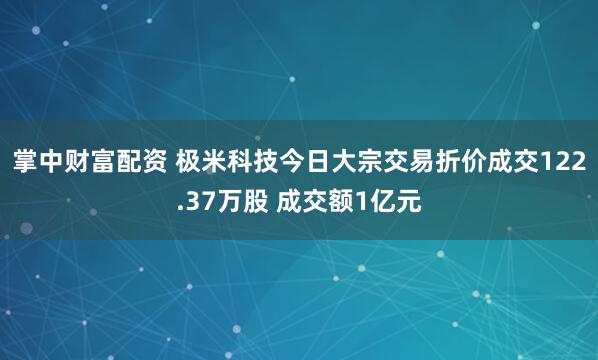 掌中财富配资 极米科技今日大宗交易折价成交122.37万股 成交额1亿元