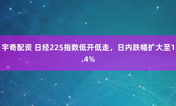 宇奇配资 日经225指数低开低走，日内跌幅扩大至1.4%