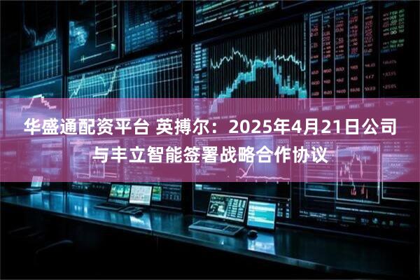 华盛通配资平台 英搏尔：2025年4月21日公司与丰立智能签署战略合作协议