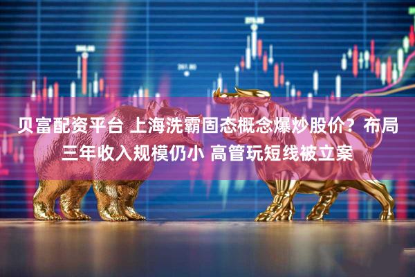 贝富配资平台 上海洗霸固态概念爆炒股价？布局三年收入规模仍小 高管玩短线被立案