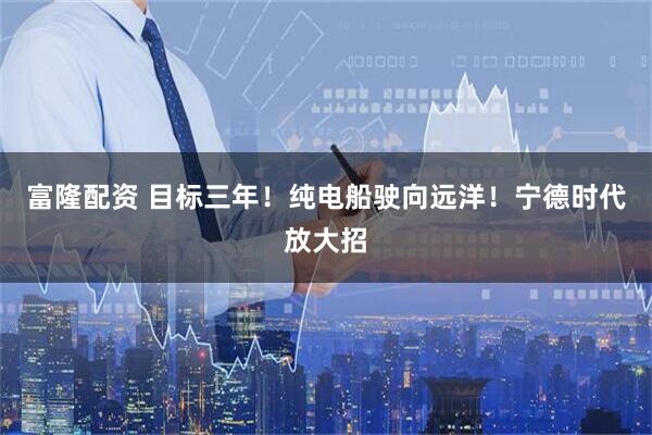 富隆配资 目标三年!纯电船驶向远洋!宁德时代放大招