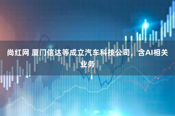 尚红网 厦门信达等成立汽车科技公司，含AI相关业务