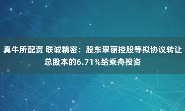 真牛所配资 联诚精密：股东翠丽控股等拟协议转让总股本的6.71%给乘舟投资