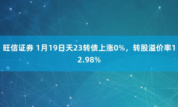 旺信证券 1月19日天23转债上涨0%，转股溢价率12.98%