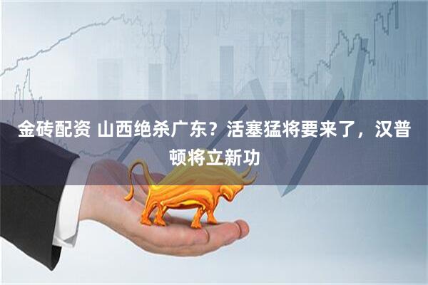 金砖配资 山西绝杀广东？活塞猛将要来了，汉普顿将立新功