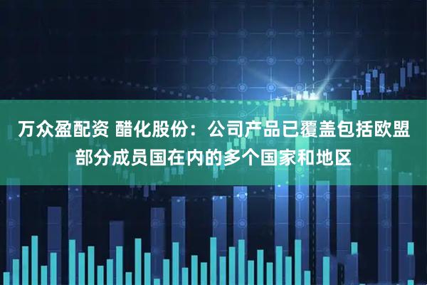 万众盈配资 醋化股份：公司产品已覆盖包括欧盟部分成员国在内的多个国家和地区